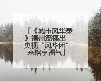 《城市风华录》福州篇播出 央视“风华团”来榕享福气