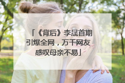 《背后》李晟首期引爆全网，万千网友感叹母亲不易