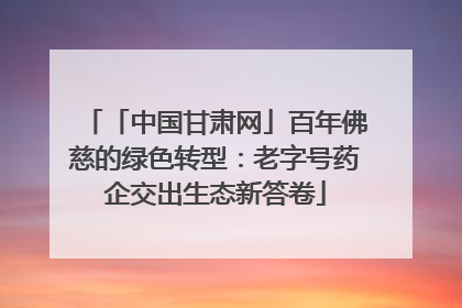 「中国甘肃网」百年佛慈的绿色转型：老字号药企交出生态新答卷