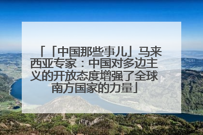 「中国那些事儿」马来西亚专家：中国对多边主义的开放态度增强了全球南方国家的力量