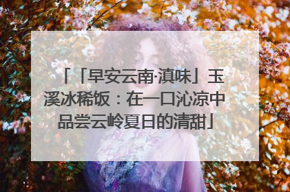 「早安云南·滇味」玉溪冰稀饭：在一口沁凉中品尝云岭夏日的清甜