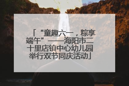 “童趣六一，粽享端午”——海阳市二十里店镇中心幼儿园举行双节同庆活动