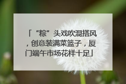 “粽”头戏吹混搭风，创意装满菜篮子，厦门端午市场花样十足