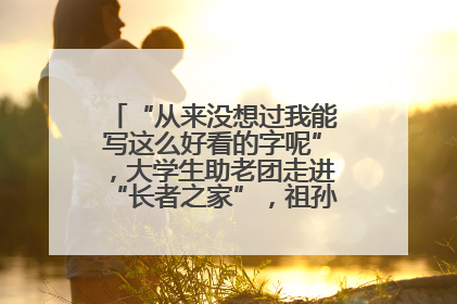 “从来没想过我能写这么好看的字呢”，大学生助老团走进“长者之家”，祖孙氛围感拉满