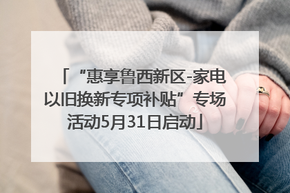 “惠享鲁西新区-家电以旧换新专项补贴”专场活动5月31日启动