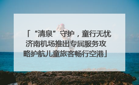 “清泉”守护，童行无忧 济南机场推出专属服务攻略护航儿童旅客畅行空港