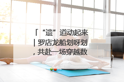 “遗”道动起来｜罗店龙船划呀划，共赴一场穿越数百年的端午之约