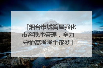 烟台市城管局强化市容秩序管理，全力守护高考考生逐梦