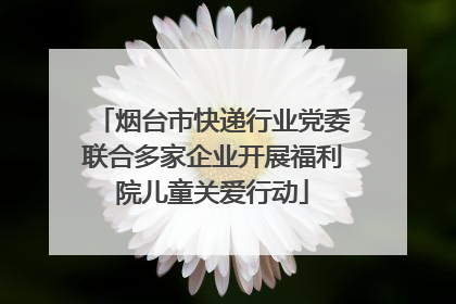 烟台市快递行业党委联合多家企业开展福利院儿童关爱行动