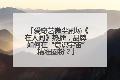 爱奇艺微尘剧场《在人间》热播，品牌如何在“意识宇宙”精准圈粉？