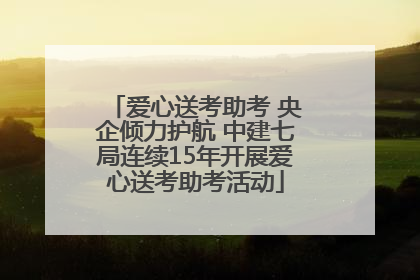 爱心送考助考 央企倾力护航 中建七局连续15年开展爱心送考助考活动