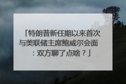 特朗普新任期以来首次与美联储主席鲍威尔会面：双方聊了点啥？
