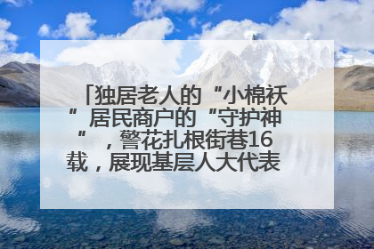 独居老人的“小棉袄”居民商户的“守护神”，警花扎根街巷16载，展现基层人大代表的炽热情怀