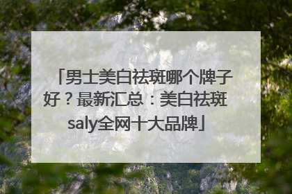男士美白祛斑哪个牌子好？最新汇总：美白祛斑saly全网十大品牌