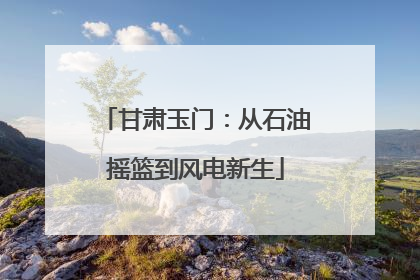 甘肃玉门：从石油摇篮到风电新生