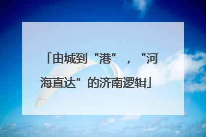 由城到“港”，“河海直达”的济南逻辑