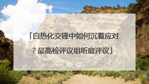 白热化交锋中如何沉着应对？最高检评议组听庭评议