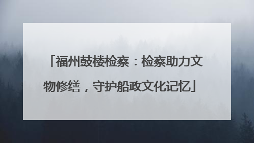 福州鼓楼检察：检察助力文物修缮，守护船政文化记忆