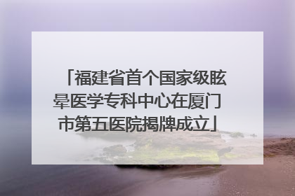 福建省首个国家级眩晕医学专科中心在厦门市第五医院揭牌成立
