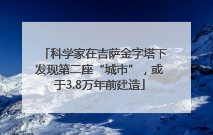 科学家在吉萨金字塔下发现第二座“城市”，或于3.8万年前建造