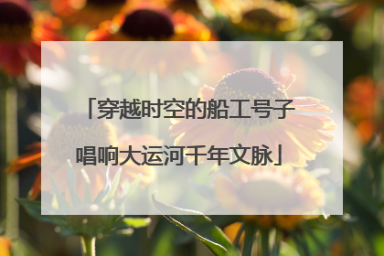 穿越时空的船工号子唱响大运河千年文脉
