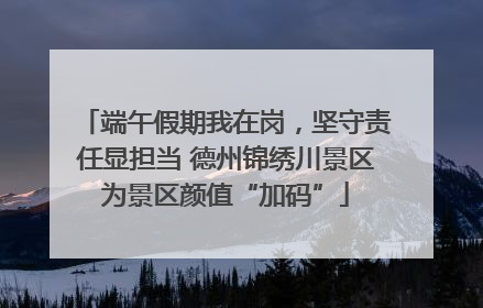 端午假期我在岗，坚守责任显担当 德州锦绣川景区为景区颜值“加码”