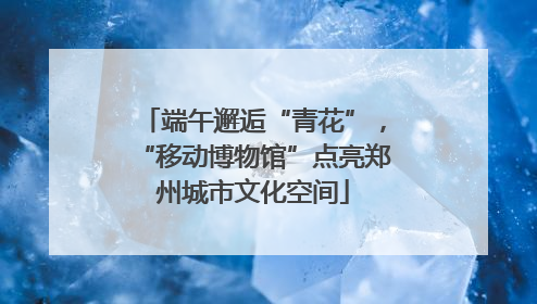 端午邂逅“青花”，“移动博物馆”点亮郑州城市文化空间