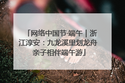 网络中国节·端午｜浙江淳安：九龙溪里划龙舟 亲子相伴端午游