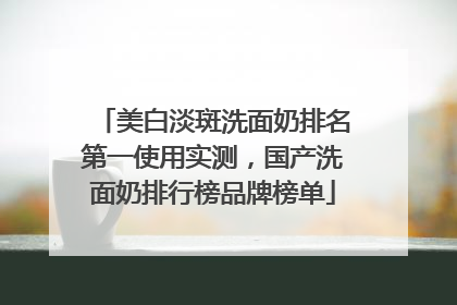 美白淡斑洗面奶排名第一使用实测，国产洗面奶排行榜品牌榜单