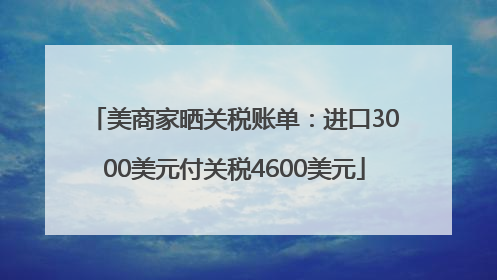 美商家晒关税账单：进口3000美元付关税4600美元