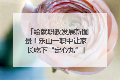 绘就职教发展新图景！乐山一职中让家长吃下“定心丸”