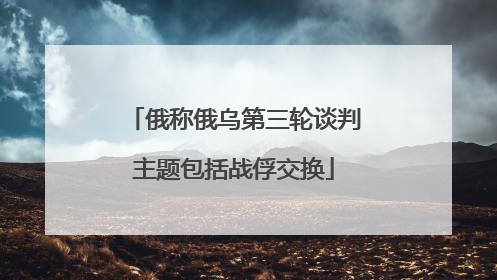 俄称俄乌第三轮谈判主题包括战俘交换