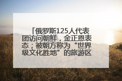 俄罗斯125人代表团访问朝鲜，金正恩表态；被朝方称为“世界级文化胜地”的旅游区，将首次接待俄游客