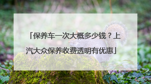 保养车一次大概多少钱？上汽大众保养收费透明有优惠