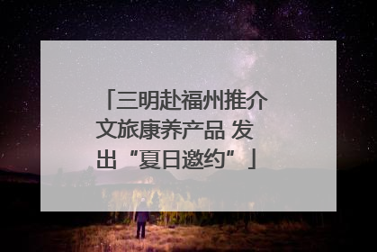 三明赴福州推介文旅康养产品 发出“夏日邀约”