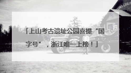 上山考古遗址公园喜提“国字号”，浙江唯一上榜！
