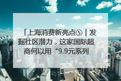 上海消费新亮点⑤｜发掘社区潜力，这家国际超商何以用“9.9元系列”撬动本土市场？