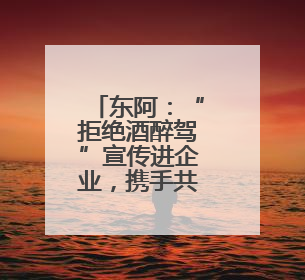东阿：“拒绝酒醉驾”宣传进企业，携手共筑安全路