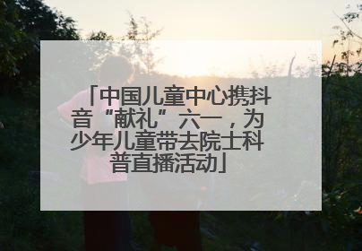 中国儿童中心携抖音“献礼”六一，为少年儿童带去院士科普直播活动