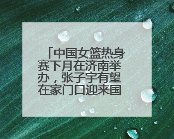 中国女篮热身赛下月在济南举办，张子宇有望在家门口迎来国家队首秀
