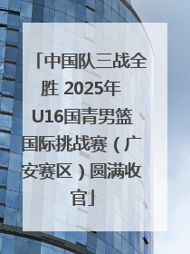 中国队三战全胜 2025年U16国青男篮国际挑战赛（广安赛区）圆满收官