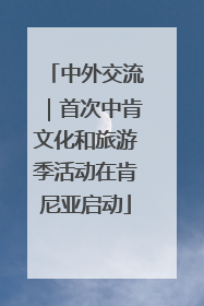 中外交流｜首次中肯文化和旅游季活动在肯尼亚启动