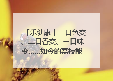 乐健康｜一日色变、二日香变、三日味变……如今的荔枝能存放多久？