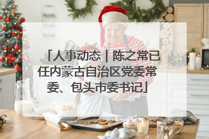 人事动态｜陈之常已任内蒙古自治区党委常委、包头市委书记