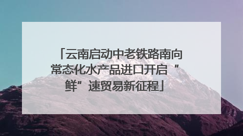云南启动中老铁路南向常态化水产品进口开启“鲜”速贸易新征程