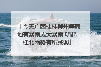 今天广西桂林柳州等局地有暴雨或大暴雨 明起桂北雨势有所减弱
