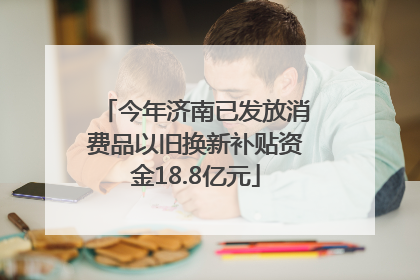 今年济南已发放消费品以旧换新补贴资金18.8亿元