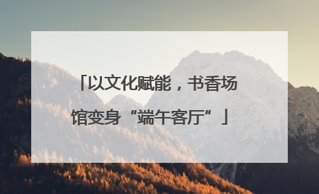 以文化赋能，书香场馆变身“端午客厅”