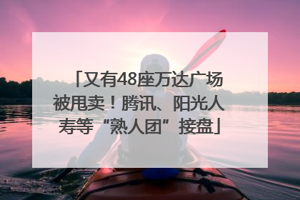 又有48座万达广场被甩卖！腾讯、阳光人寿等“熟人团”接盘