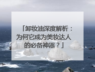 卸妆油深度解析：为何它成为美妆达人的必备神器？